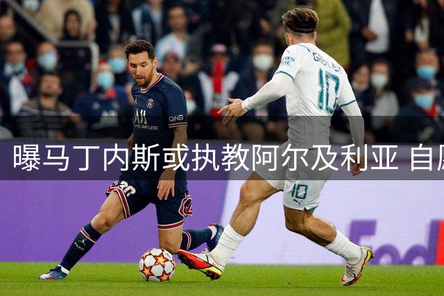 曝马丁内斯或执教阿尔及利亚 自愿降薪配本土教练